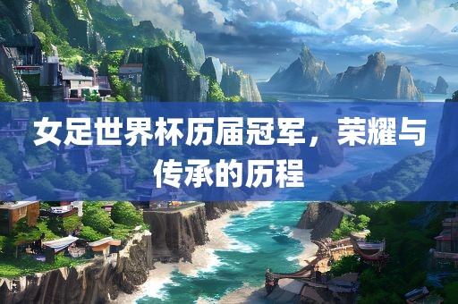 女足世界杯历届冠军，荣耀与传承的历程