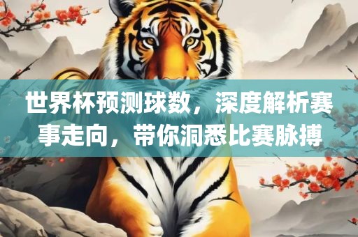 世界杯预测球数，深度解析赛事走向，带你洞悉比赛脉搏