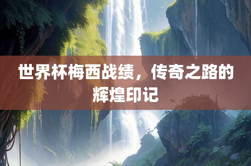 世界杯梅西战绩，传奇之路的辉煌印记