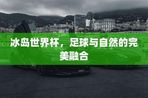 冰岛世界杯，足球与自然的完美融合