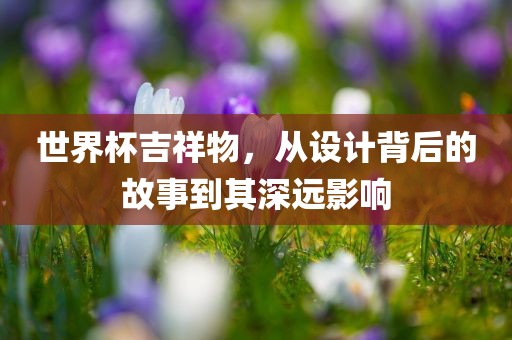 世界杯吉祥物，从设计背后的故事到其深远影响