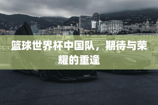 篮球世界杯中国队，期待与荣耀的重逢