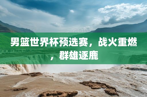 男篮世界杯预选赛，战火重燃，群雄逐鹿