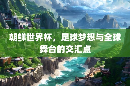 朝鲜世界杯，足球梦想与全球舞台的交汇点