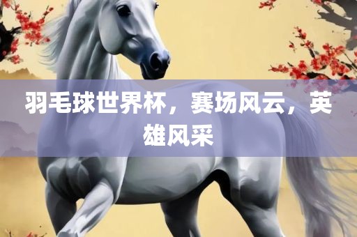 羽毛球世界杯，赛场风云，英雄风采