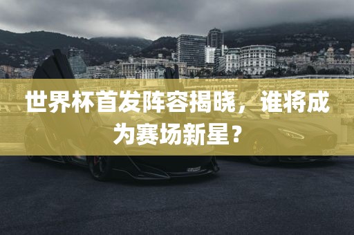 世界杯首发阵容揭晓，谁将成为赛场新星？