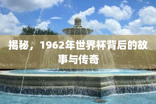 揭秘，1962年世界杯背后的故事与传奇