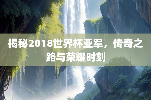 揭秘2018世界杯亚军，传奇之路与荣耀时刻