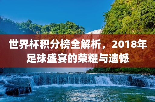 世界杯积分榜全解析，2018年足球盛宴的荣耀与遗憾