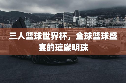 三人篮球世界杯，全球篮球盛宴的璀璨明珠