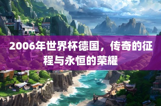 2006年世界杯德国，传奇的征程与永恒的荣耀