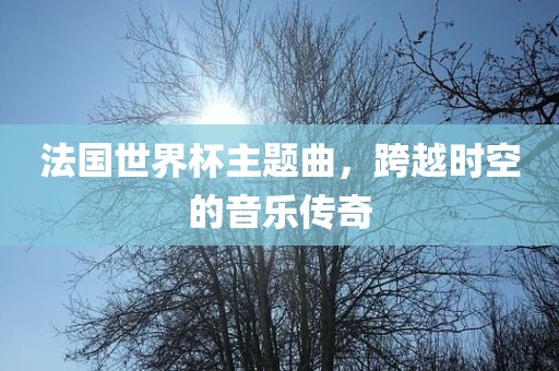 法国世界杯主题曲，跨越时空的音乐传奇