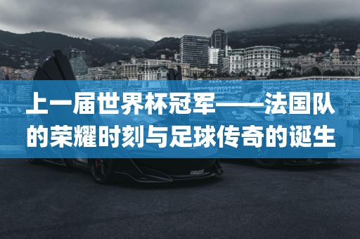 上一届世界杯冠军——法国队的荣耀时刻与足球传奇的诞生