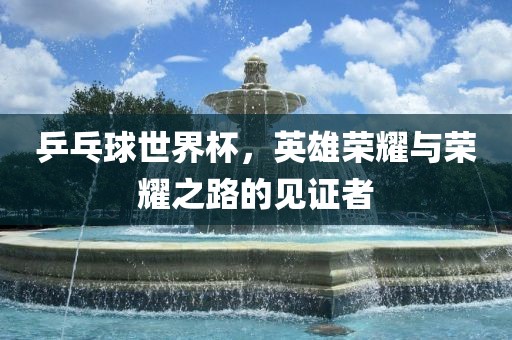 乒乓球世界杯，英雄荣耀与荣耀之路的见证者