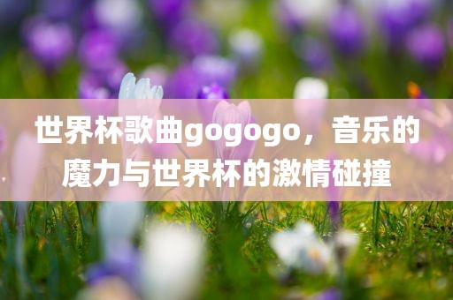 世界杯歌曲gogogo，音乐的魔力与世界杯的激情碰撞