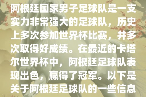 阿根廷国家男子足球队是一支实力非常强大的足球队，历史上多次参加世界杯比赛，并多次取得好成绩。在最近的卡塔尔世界杯中，阿根廷足球队表现出色，赢得了冠军。以下是关于阿根廷足球队的一些信息