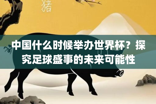 中国什么时候举办世界杯？探究足球盛事的未来可能性