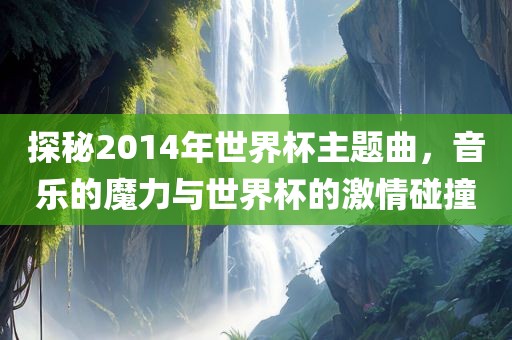 探秘2014年世界杯主题曲，音乐的魔力与世界杯的激情碰撞