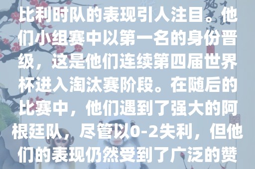 在2014年的世界杯足球赛中，比利时队的表现引人注目。他们小组赛中以第一名的身份晋级，这是他们连续第四届世界杯进入淘汰赛阶段。在随后的比赛中，他们遇到了强大的阿根廷队，尽管以0-2失利，但他们的表现仍然受到了广泛的赞誉和关注。