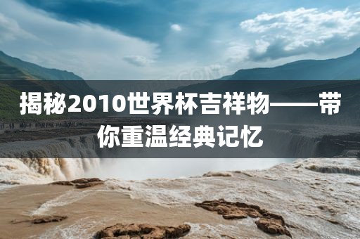 揭秘2010世界杯吉祥物——带你重温经典记忆