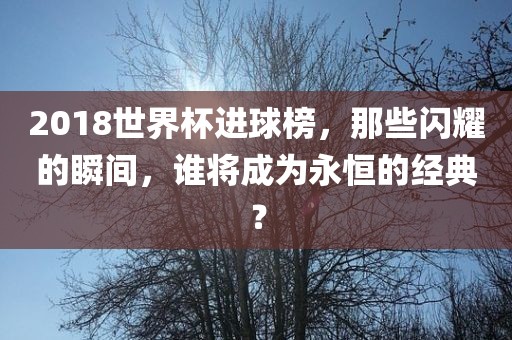 2018世界杯进球榜，那些闪耀的瞬间，谁将成为永恒的经典？