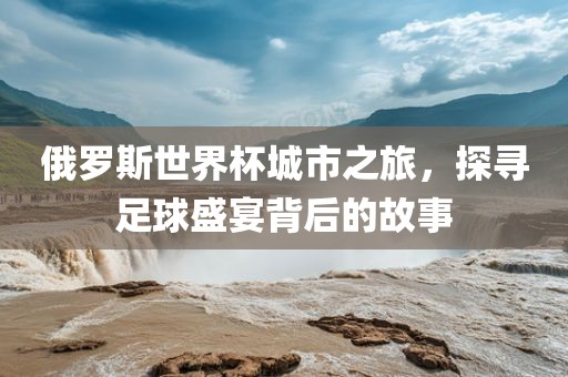 俄罗斯世界杯城市之旅，探寻足球盛宴背后的故事