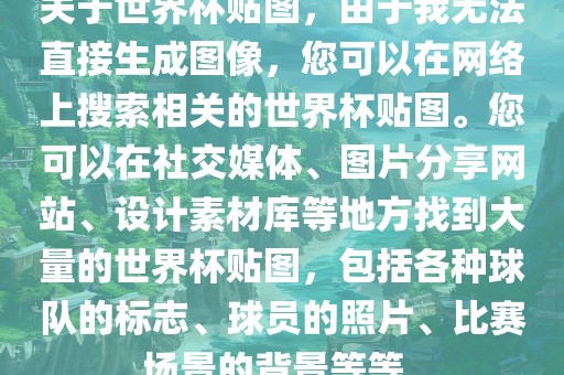 关于世界杯贴图，由于我无法直接生成图像，您可以在网络上搜索相关的世界杯贴图。您可以在社交媒体、图片分享网站、设计素材库等地方找到大量的世界杯贴图，包括各种球队的标志、球员的照片、比赛场景的背景等等。