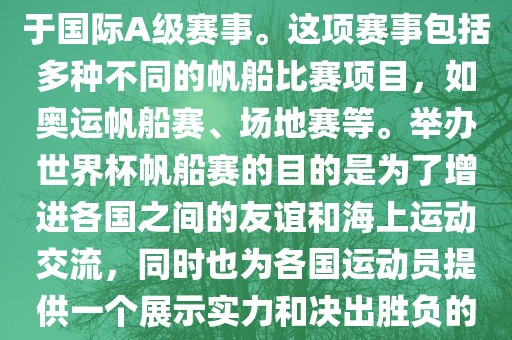 世界杯帆船赛是一项具有世界影响力的水上运动赛事，它属于国际A级赛事。这项赛事包括多种不同的帆船比赛项目，如奥运帆船赛、场地赛等。举办世界杯帆船赛的目的是为了增进各国之间的友谊和海上运动交流，同时也为各国运动员提供一个展示实力和决出胜负的平台。以下是关于世界杯帆船赛的一些重要信息