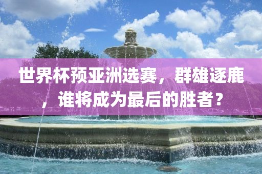 世界杯预亚洲选赛，群雄逐鹿，谁将成为最后的胜者？