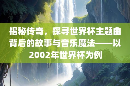 揭秘传奇，探寻世界杯主题曲背后的故事与音乐魔法——以2002年世界杯为例