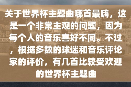 关于世界杯主题曲哪首最嗨，这是一个非常主观的问题，因为每个人的音乐喜好不同。不过，根据多数的球迷和音乐评论家的评价，有几首比较受欢迎的世界杯主题曲