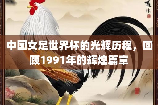 中国女足世界杯的光辉历程，回顾1991年的辉煌篇章