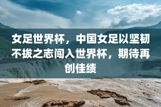 女足世界杯，中国女足以坚韧不拔之志闯入世界杯，期待再创佳绩