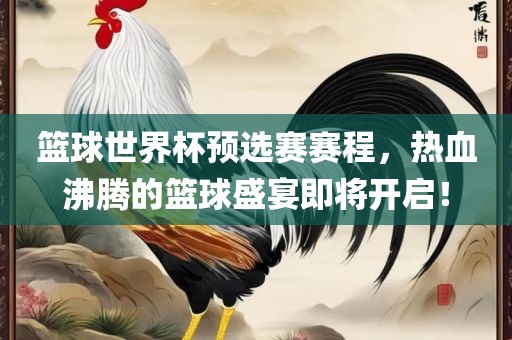 篮球世界杯预选赛赛程，热血沸腾的篮球盛宴即将开启！