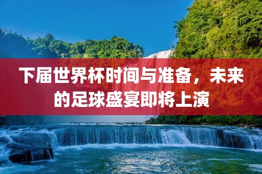 下届世界杯时间与准备，未来的足球盛宴即将上演