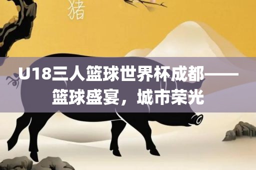 U18三人篮球世界杯成都——篮球盛宴，城市荣光