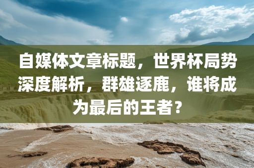 自媒体文章标题，世界杯局势深度解析，群雄逐鹿，谁将成为最后的王者？