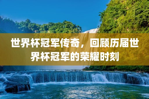 世界杯冠军传奇，回顾历届世界杯冠军的荣耀时刻