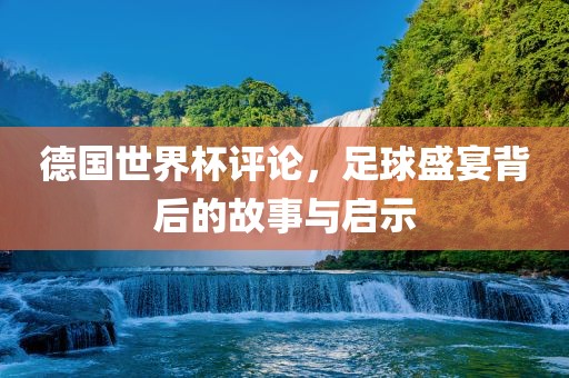 德国世界杯评论，足球盛宴背后的故事与启示