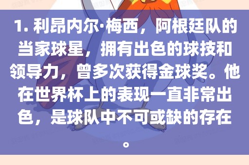1. 利昂内尔·梅西，阿根廷队的当家球星，拥有出色的球技和领导力，曾多次获得金球奖。他在世界杯上的表现一直非常出色，是球队中不可或缺的存在。