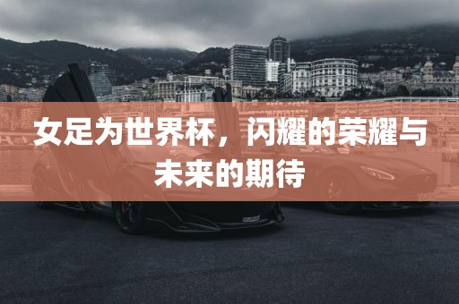 女足为世界杯，闪耀的荣耀与未来的期待