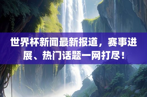 世界杯新闻最新报道，赛事进展、热门话题一网打尽！