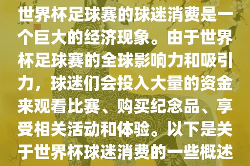 世界杯足球赛的球迷消费是一个巨大的经济现象。由于世界杯足球赛的全球影响力和吸引力，球迷们会投入大量的资金来观看比赛、购买纪念品、享受相关活动和体验。以下是关于世界杯球迷消费的一些概述