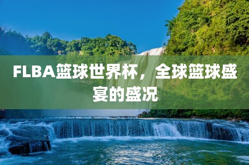 FLBA篮球世界杯，全球篮球盛宴的盛况