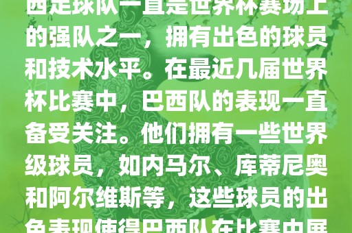 关于世界杯巴西队的表现，巴西足球队一直是世界杯赛场上的强队之一，拥有出色的球员和技术水平。在最近几届世界杯比赛中，巴西队的表现一直备受关注。他们拥有一些世界级球员，如内马尔、库蒂尼奥和阿尔维斯等，这些球员的出色表现使得巴西队在比赛中展现出强大的实力和潜力。