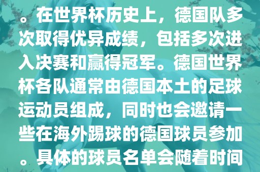 德国队在世界杯上的队伍是由德国足协管理和组织的国家队。在世界杯历史上，德国队多次取得优异成绩，包括多次进入决赛和赢得冠军。德国世界杯各队通常由德国本土的足球运动员组成，同时也会邀请一些在海外踢球的德国球员参加。具体的球员名单会随着时间的变化而不同，因此无法提供具体的各队名单。