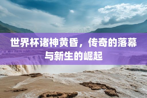 世界杯诸神黄昏，传奇的落幕与新生的崛起