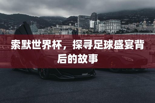 索默世界杯，探寻足球盛宴背后的故事