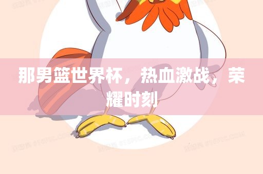 那男篮世界杯，热血激战，荣耀时刻