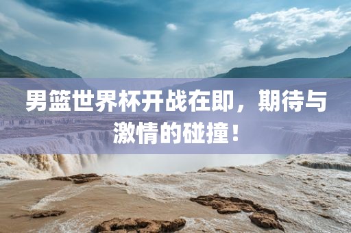 男篮世界杯开战在即，期待与激情的碰撞！